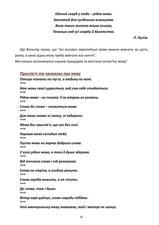 26
Єдиний скарб у тебе – рідна мова.
Заклятий для сусіднього хижацтва.
Вона твого життя міцна основа,
Певніша над усі скарби й багатства.
П. Куліш
Ще Вольтер писав, що "всі основні європейські мови можна вивчити за шість
років, а свою рідну мову треба вивчати все життя".
Ми низько вклоняємося нашим пращурам за воістину солов'їну мову!
Прислів’я та приказки про мову
Птицю пізнати по пір'ю, а людину по мові.
***
Хто мови своєї цурається, хай сам себе стидається.
***
Рідна мова – не полова: її за вітром не розвієш.
***
Слово до слова – зложиться мова.
***
Для мови немає ні замку, ні заборони.
***
Мова без прислів'я, що суп без солі.
***
Хороша мова солодше меду.
***
Пуста мова не варта доброго слова.
***
У кого рідна мова, в того й душа здорова.
***
Від теплого слова і лід розмерзає.
***
Слово не стріла, а глибше ранить.
***
Слова треба важити, а не лічити.
***
Де слово, там і душа.
***
Вітер горе руйнує, слово народи підійма.
***
Хто материнську мову зневажає, той і матері не шанує.
 