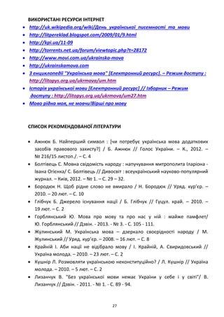 27
ВИКОРИСТАНІ РЕСУРСИ ІНТЕРНЕТ
• http://uk.wikipedia.org/wiki/День_української_писемності_та_мови
• http://litpereklad.blogspot.com/2009/01/9.html
• http://kpi.ua/11-09
• http://torrents.net.ua/forum/viewtopic.php?t=28172
• http://www.movi.com.ua/ukrainska-mova
• http://ukrainskamova.com
• З енциклопедії "Українська мова" [Електронний ресурс]. – Режим доступу :
http://litopys.org.ua/ukrmova/um.htm
• Історія української мови [Електронний ресурс] // Ізборник – Режим
доступу : http://litopys.org.ua/ukrmova/um27.htm
• Мово рідна моя, не мовчи!Вірші про мову
СПИСОК РЕКОМЕНДОВАНОЇ ЛІТЕРАТУРИ
• Ажнюк Б. Найперший символ : [чи потребує українська мова додаткових
засобів правового захисту?] / Б. Ажнюк // Голос України. – К., 2012. –
№ 216/15 листоп./. – C. 4
• Болтівець С. Мовна свідомість народу : напучування митрополита Іларіона -
Івана Огієнка/ С. Болтівець // Дивосвіт : всеукраїнський науково-популярний
журнал. – Киiв, 2012. – № 1. – C. 29 – 32.
• Бородюк Н. Щоб рідне слово не вмирало / Н. Бородюк // Уряд. кур’єр. –
2010. – 20 лют. – С. 10
• Глібчук Б. Джерело існування нації / Б. Глібчук // Гуцул. край. – 2010. –
19 лют. – С. 2
• Горблянський Ю. Мова про мову та про нас у ній : майже памфлет/
Ю. Горблянський // Дзвін. - 2013. - № 3. - C. 105 - 111.
• Жулинський М. Українська мова – дзеркало своєрідності народу / М.
Жулинський // Уряд. кур’єр. – 2008. – 16 лют. – С. 8
• Крайній І. Аби нації не відібрало мову / І. Крайній, А. Свиридовський //
Україна молода. – 2010. – 23 лют. – С. 2
• Кушнір Л. Розмовляти українською неконституційно? / Л. Кушнір // Україна
молода. – 2010. – 5 лют. – С. 2
• Лизанчук В. "Без української мови немає України у себе і у світі"/ В.
Лизанчук // Дзвін. - 2011. - № 1. - C. 89 - 94.
 