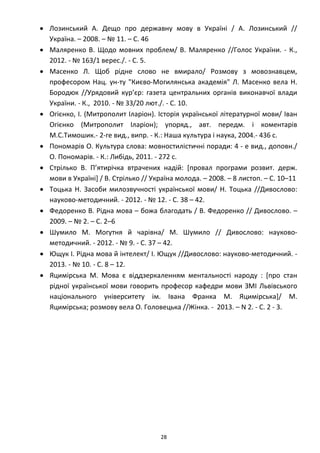 28
• Лозинський А. Дещо про державну мову в Україні / А. Лозинський //
Україна. – 2008. – № 11. – С. 46
• Маляренко В. Щодо мовних проблем/ В. Маляренко //Голос України. - К.,
2012. - № 163/1 верес./. - C. 5.
• Масенко Л. Щоб рідне слово не вмирало/ Розмову з мовознавцем,
професором Нац. ун-ту "Києво-Могилянська академія" Л. Масенко вела Н.
Бородюк //Урядовий кур’єр: газета центральних органів виконавчої влади
України. - К., 2010. - № 33/20 лют./. - C. 10.
• Огієнко, І. (Митрополит Іларіон). Історія української літературної мови/ Іван
Огієнко (Митрополит Іларіон); упоряд., авт. передм. і коментарів
М.С.Тимошик.- 2-ге вид., випр. - К.: Наша культура і наука, 2004.- 436 с.
• Пономарів О. Культура слова: мовностилістичні поради: 4 - е вид., доповн./
О. Пономарів. - К.: Либідь, 2011. - 272 с.
• Стрілько В. П’ятирічка втрачених надій: [провал програми розвит. держ.
мови в Україні] / В. Стрілько // Україна молода. – 2008. – 8 листоп. – С. 10–11
• Тоцька Н. Засоби милозвучності української мови/ Н. Тоцька //Дивослово:
науково-методичний. - 2012. - № 12. - C. 38 – 42.
• Федоренко В. Рідна мова – божа благодать / В. Федоренко // Дивослово. –
2009. – № 2. – С. 2–6
• Шумило М. Могутня й чарівна/ М. Шумило // Дивослово: науково-
методичний. - 2012. - № 9. - C. 37 – 42.
• Ющук І. Рідна мова й інтелект/ І. Ющук //Дивослово: науково-методичний. -
2013. - № 10. - C. 8 – 12.
• Яцимірська М. Мова є віддзеркаленням ментальності народу : [про стан
рідної української мови говорить професор кафедри мови ЗМІ Львівського
національного університету ім. Івана Франка М. Яцимірська]/ М.
Яцимірська; розмову вела О. Головецька //Жінка. - 2013. – N 2. - C. 2 - 3.
 