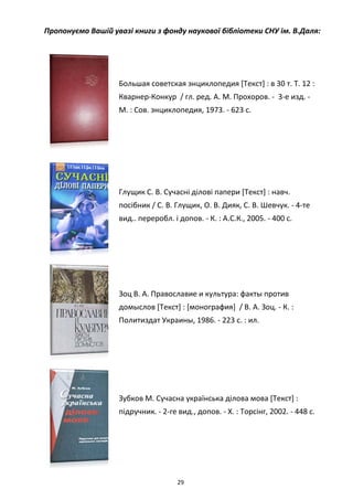 29
Пропонуємо Вашій увазі книги з фонду наукової бібліотеки СНУ ім. В.Даля:
Большая советская энциклопедия [Текст] : в 30 т. Т. 12 :
Кварнер-Конкур / гл. ред. А. М. Прохоров. - 3-е изд. -
М. : Сов. энциклопедия, 1973. - 623 с.
Глущик С. В. Сучасні ділові папери [Текст] : навч.
посібник / С. В. Глущик, О. В. Дияк, С. В. Шевчук. - 4-те
вид.. переробл. і допов. - К. : А.С.К., 2005. - 400 с.
Зоц В. А. Православие и культура: факты против
домыслов [Текст] : [монография] / В. А. Зоц. - К. :
Политиздат Украины, 1986. - 223 с. : ил.
Зубков М. Сучасна українська ділова мова [Текст] :
підручник. - 2-ге вид., допов. - Х. : Торсінг, 2002. - 448 с.
 