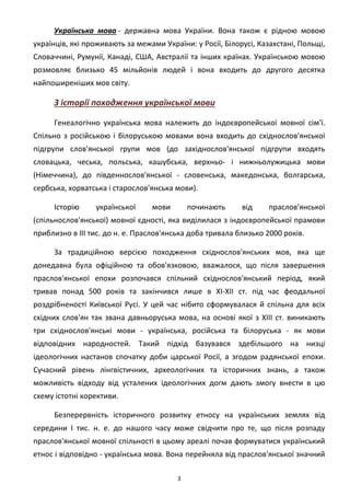 3
Українська мова - державна мова України. Вона також є рідною мовою
українців, які проживають за межами України: у Росії, Білорусі, Казахстані, Польщі,
Словаччині, Румунії, Канаді, США, Австралії та інших країнах. Українською мовою
розмовляє близько 45 мільйонів людей і вона входить до другого десятка
найпоширеніших мов світу.
З історії походження української мови
Генеалогічно українська мова належить до індоєвропейської мовної сім'ї.
Спільно з російською і білоруською мовами вона входить до східнослов'янської
підгрупи слов'янської групи мов (до західнослов'янської підгрупи входять
словацька, чеська, польська, кашубська, верхньо- і нижньолужицька мови
(Німеччина), до південнослов'янської - словенська, македонська, болгарська,
сербська, хорватська і старослов'янська мови).
Історію української мови починають від праслов'янської
(спільнослов'янської) мовної єдності, яка виділилася з індоєвропейської прамови
приблизно в ІІІ тис. до н. е. Праслов'янська доба тривала близько 2000 років.
За традиційною версією походження східнослов'янських мов, яка ще
донедавна була офіційною та обов'язковою, вважалося, що після завершення
праслов'янської епохи розпочався спільний східнослов'янський період, який
тривав понад 500 років та закінчився лише в XI-XII ст. під час феодальної
роздрібненості Київської Русі. У цей час нібито сформувалася й спільна для всіх
східних слов'ян так звана давньоруська мова, на основі якої з XIII ст. виникають
три східнослов'янські мови - українська, російська та білоруська - як мови
відповідних народностей. Такий підхід базувався здебільшого на низці
ідеологічних настанов спочатку доби царської Росії, а згодом радянської епохи.
Сучасний рівень лінгвістичних, археологічних та історичних знань, а також
можливість відходу від усталених ідеологічних догм дають змогу внести в цю
схему істотні корективи.
Безперервність історичного розвитку етносу на українських землях від
середини І тис. н. е. до нашого часу може свідчити про те, що після розпаду
праслов'янської мовної спільності в цьому ареалі почав формуватися український
етнос і відповідно - українська мова. Вона перейняла від праслов'янської значний
 