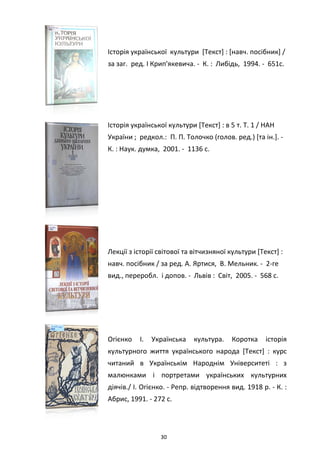 30
Історія української культури [Текст] : [навч. посібник] /
за заг. ред. І Крип'якевича. - К. : Либідь, 1994. - 651с.
Історія української культури [Текст] : в 5 т. Т. 1 / НАН
України ; редкол.: П. П. Толочко (голов. ред.) [та ін.]. -
К. : Наук. думка, 2001. - 1136 с.
Лекції з історії світової та вітчизняної культури [Текст] :
навч. посібник / за ред. А. Яртися, В. Мельник. - 2-ге
вид., переробл. і допов. - Львів : Світ, 2005. - 568 с.
Огієнко І. Українська культура. Коротка історія
культурного життя українського народа [Текст] : курс
читаний в Українськім Народнім Університеті : з
малюнками і портретами українських культурних
діячів./ І. Огієнко. - Репр. відтворення вид. 1918 р. - К. :
Абрис, 1991. - 272 с.
 