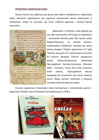 5
Розвиток української мови
Кілька століть нас привчали до думки про нібито «вторинність» української
мови, ретельно приховуючи від українців величезний масив української ж
писемності, історії та культури, що сягає глибокої давнини і налічує багато
тисячоліть.
Давніший із літописів, який дійшов до
нас, був написаний у 1377 році на пергаменті
– вичиненій телячій шкірі. Він носить назву
Лаврентіївського, за іменем монаха-
переписувача Лаврентія. Зокрема до цього
списку входить “Повість врем’яних літ” (або
“Повість минулих літ”), написаний на початку
XII століття. Автором “Повісті” вважається
монах Києво-Печерського монастиря
Преподобний Нестор-літописець (близько
1050 – 1114 рр.). Також його перу належать
житія святих… Преподобний Нестор
працював до останнього дня свого земного
життя. Мощі святого покояться в Ближніх
печерах Києво-Печерської лаври.
Сучасна українська літературна мова пов’язується з конкретною датою –
виданням “Енеїди” Івана Петровича Котляревського у 1798 р.
 