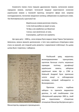 6
Знаменита поема стала першим друкованим твором, написаним живою
народною мовою, всупереч тогочасній традиції користування книжною
українською мовою у писемній практиці, конкретні сфери якої, зокрема
книгодрукування, поступово зводилося нанівець заборонами на українське слово.
Так Котляревський у щасливий час
Вкраїнським словом розпочав співати,
І спів той виглядав на жарт не раз,
Та був у нім завдаток сил багатий.
І огник, ним засвічений, не згас,
А розгорівсь, щоб всіх нас огрівати.
Ще одну дату – 1840 р., коли вперше було видано твори Тараса Григоровича
Шевченка, можна вважати доленосною: з того часу українська літературна мова
стала на важкий, але плідний шлях розвитку і нормативної стабілізації. На цьому
шляху були і перепони, і заборони.
Російський уряд, керуючись
великодержавними принципами,
протягом багатьох століть неухильно
проводив політику русифікації
українських земель, заборони
української мови. Ще у 1784 р.
Київській Академії було приписано
читати лекції «с соблюдением
выговора, который наблюдается в
Великороссии».
Протягом століть подібних
заборон та приписів видавалося
десятки, та най ганебнішими став
«Валуєвський циркуляр» 1863 р., який
мав підзаголовок «Секретное
отношение Министра Внутренних дел к
Министерству народного просвещения».
 