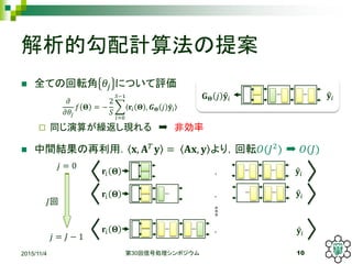 解析的勾配計算法の提案
 全ての回転角 𝜃𝑗 について評価
 同じ演算が繰返し現れる ➡ 非効率
 中間結果の再利用． 𝐱, 𝐀 𝑇
𝐲 = 𝐀𝐱, 𝐲 より，回転𝑂(𝐽2
) ➡ 𝑂(𝐽)
2015/11/4 第30回信号処理シンポジウム 10
𝜕
𝜕𝜃𝑗
𝑓 𝚯 = −
2
𝑆
𝑖=0
𝑆−1
𝐫𝑖 𝚯 , 𝑮 𝚯 𝑗 𝐲𝑖
𝐲𝑖𝐆 𝚯 𝑗 𝐲𝑖
，
𝐫𝑖 𝚯 ，
𝐫𝑖 𝚯 ，
𝐫𝑖 𝚯 𝐲𝑖
𝐲𝑖
𝐲𝑖
𝑗 = 0
𝑗 = 𝐽 − 1
𝐽回
 