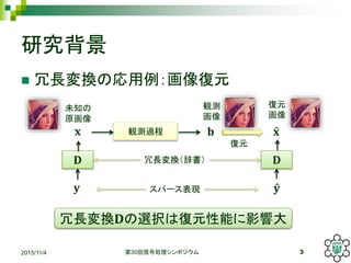 研究背景
 冗長変換の応用例：画像復元
2015/11/4 第30回信号処理シンポジウム 3
𝐛
観測
画像
𝐱
未知の
原画像
観測過程
𝐃
𝐲
𝐃
𝐲
冗長変換（辞書）
スパース表現
𝐱
復元
画像
復元
冗長変換𝐃の選択は復元性能に影響大
 