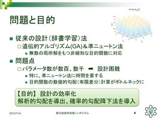 問題と目的
 従来の設計（辞書学習）法
 遺伝的アルゴリズム(GA)＆準ニュートン法
 無数の局所解をもつ非線形な目的関数に対応
 問題点
 パラメータ数が数百、数千 ➡ 設計困難
 特に、準ニュートン法に時間を要する
 目的関数の数値的勾配（有限差分）計算がボトルネックに
2015/11/4 第30回信号処理シンポジウム 6
【目的】 設計の効率化
解析的勾配を導出、確率的勾配降下法を導入
 