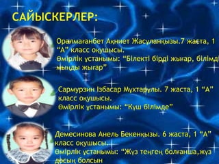 Оралмағанбет Ақниет Жасұланқызы.7 жаста, 1
“А” класс оқушысы.
Өмірлік ұстанымы: “Білекті бірді жығар, білімді
мыңды жығар”
Сармурзин Ізбасар Мұхтарұлы. 7 жаста, 1 “А”
класс оқушысы.
Өмірлік ұстанымы: “Күш білімде”
Демесинова Анель Бекенқызы. 6 жаста, 1 “А”
класс оқушысы.
Өмірлік ұстанымы: “Жүз теңгең болғанша,жүз
досың болсын”
 