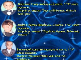 Абдіхамит Ернар Айбекұлы.6 жаста, 1 “А” класс
оқушысы.
Өмірлік ұстанымы:”Оқусыз білім жоқ, білімсіз
күнің жоқ”
Ахмет Гүлсезім Ерболқызы. 7 жаста, 1 “А” класс
оқушысы.
Өмірлік ұстанымы: “Оқу-білім бұлағы, білім-өмір
шырағы”
Бакитгерей Арыстан Маратұлы.6 жаста, 1 “А”
класс оқушысы.
Өмірлік ұстанымы:“Отан үшін отқа түс,
 