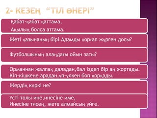 Қабат-қабат қаттама,
Ақылың болса аттама.
Жеті қазынаның бірі.Адамды қорғап жүрген досы?
Футболшының алаңдағы ойын заты?
Орманнан жалпақ даладан,бал іздеп бір аң жортады.
Кіп-кішкене арадан,үп-үлкен боп қорқады.
Жердің көркі не?
Үсті толы ине,инесіне име,
Инесіне тисең, жете алмайсың үйге.
 