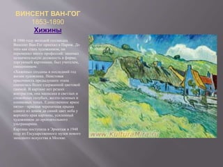 ВИНСЕНТ ВАН-ГОГ
1853-1890
Хижины
В 1886 году молодой голландец
Винсент Ван-Гог приехал в Париж. До
того как стать художником, он
переменил много профессий: занимал
незначительную должность в фирме,
торгующей картинами, был учителем,
священником.
«Хижины» созданы в последний год
жизни художника. Неистовая
красочность предыдущего этапа
сменилась более сдержанной цветовой
гаммой. В картине нет резких
контрастов, она написана в светлых и
спокойных голубых, желто-зеленых и
оливковых тонах. Единственное яркое
пятно—красная черепичная крыша
одного из домов да синий цвет неба у
верхнего края картины, усиленный
художником до пронзительного
ультрамарина.
Картина поступила в Эрмитаж в 1948
году из Государственного музея нового
западного искусства в Москве.
 