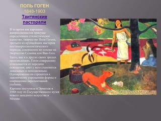 ПОЛЬ ГОГЕН
1848-1903
Таитянские
пасторали
В то время как картинам
импрессионистов присуще
определенное стилистическое
единство, творчество Поля Гогена,
третьего из крупнейших мастеров
постимпрессионистического
периода, совершенно не похоже на
творчество Сезанна или Ван-Гога.
Здесь, как и в других своих зрелых
произведениях, Гоген совершенно
отказывается от передачи
освещения; цвет у него становится
локальным и неподвижным.
Одновременно он стремится к
лаконичному упрощению формы и
сокращению перспективной
глубины.
Картина поступила в Эрмитаж в
1948 году из Государственного музея
нового западного искусства в
Москве.
 