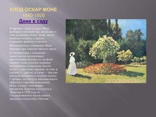 КЛОД-ОСКАР МОНЕ
1840-1926
Дама в саду
В картине «Дама в саду» Моне
выбирает утренний час, когда свет и
тени разделены более четко, чем в
знойный полдень, а краски
сохраняют яркость и чистоту.
Интенсивность освещения Моне
передает при помощи чистого цвета.
В соответствии с основным
замыслом он подчеркивает
светотеневые контрасты: на фоне
темной стены тополей сверкают
насыщенные солнечным светом
пятна — цветущее деревце; за ним, в
глубине,— другое; и слева — фигура
молодой женщины в голубом платье.
Стремясь достигнуть максимального
эффекта в передаче освещения,
Моне сгущает тени вокруг
предметов. Картина поступила в
Эрмитаж в 1930 году из
Государственного музея нового
западного искусства в Москве.
 