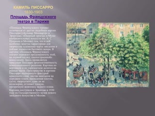 КАМИЛЬ ПИССАРРО
1830-1903
Площадь Французского
театра в Париже
«Площадь Французского театра»
отличается от других подобных картин
Писсарро («Бульвар Монмартр» в
Эрмитаже, «Оперный проезд» в Музее
изобразительных искусств им. А. С.
Пушкина в Москве) тем, что в ней
особенно заметна характерная для
творчества художника черта: введение в
пейзаж элементов бытового жанра. В
картине «Площадь Французского
театра» поражает продуманность этой,
на первый взгляд, «непостроенной»
композиции. Здесь проявляется
присущая Писсарро архитектоничность
композиционного решения. Картина по
вертикали и по горизонтали делится на
равные части. Пространство в картине
Писсарро подчеркнуто фактурой
красочного слоя: листва каштанов на
переднем плане, написанная плотно,
густо, «корпусно», едва ли не
иллюзорно, оттеняет тонкую,
прозрачную живопись заднего плана.
Картина поступила в Эрмитаж в 1930
году из Государственного музея нового
западного искусства в Москве.
 