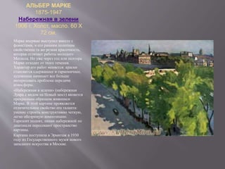 АЛЬБЕР МАРКЕ
1875-1947
Набережная в зелени
1906 г. Холст, масло. 60 X
72 см.
Марке впервые выступил вместе с
фовистами, и его ранним полотнам
свойственна та же резкая красочность,
которая отличает работы молодого
Матисса. Но уже через год или полтора
Марке отходит от этого течения.
Характер его работ меняется: краски
становятся сдержаннее и гармоничнее,
художника начинает все больше
интересовать проблема передачи
атмосферы.
«Набережная в зелени» (набережная
Лувра с видом на Новый мост) является
прекрасным образцом живописи
Марке. В этой картине проявляется
отличительное свойство его таланта:
умение строить конструктивно четкую,
легко обозримую композицию.
Горизонт поднят, линии набережной по
диагонали пересекают пространство
картины.
Картина поступила в Эрмитаж в 1930
году из Государственного музея нового
западного искусства в Москве.
 