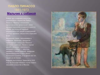 ПАБЛО ПИКАССО
1881-1973
Мальчик с собакой
Новую эру в мировом искусстве
ознаменовало творчество Пабло
Пикассо. Француз испанского
происхождения превосходит своих
предшественников в выразительности
образа, достигнутой крайней
напряженностью линий и невиданной
для того времени смелостью в передаче
форм.
Маленькая гуашь, находящаяся в
собрании Эрмитажа, прекрасно
характеризует искусство Пикассо
«розового периода». Тихая и верная
дружба связывает тщедушного
мальчика и собаку — простую
дворнягу с умной мордой, доверчиво
прижимающуюся к ноге своего
маленького хозяина, в то время как тот
гладит ее по голове.
Картина поступила в Эрмитаж в 1935
году из Государственного музея нового
западного искусства в Москве.
 
