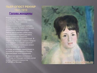 ПЬЕР-ОГЮСТ РЕНУАР
1841-1919
Голова женщины
Ренуар работал в тесном
содружестве с Моне и Писсарро и,
подобно им, был одним из
основоположников
импрессионистического пейзажа.
Однако гораздо больше художника
привлекали жанровые сцены.
Работа представляет собой этюд,
исполненный в период расцвета
импрессионизма одним из
крупнейших его представителей. В
творчестве Ренуара главным жанром
стал портрет, а главной героиней -
женщина, олицетворяющая живую
естественную прелесть.
«Голова женщины» принадлежит к
лучшим из имеющихся в России
произведений этого художника.
В Эрмитаж картина поступила в
1935 году из Государственного музея
нового западного искусства
(ГМНЗИ) в Москве.
 