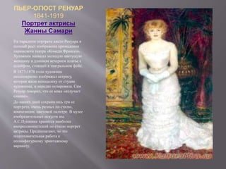 ПЬЕР-ОГЮСТ РЕНУАР
1841-1919
Портрет актрисы
Жанны Самари
На парадном портрете кисти Ренуара в
полный рост изображена примадонна
парижского театра «Комеди Франсез».
Художник написал молодую цветущую
женщину в длинном вечернем платье с
шлейфом, стоящей в театральном фойе.
В 1877-1878 годы художник
неоднократно изображал актрису,
которая жила неподалеку от студии
художника, и нередко позировала. Сам
Ренуар говорил, что ее кожа «излучает
сияние».
До наших дней сохранились три ее
портрета, очень разных по стилю,
композиции, цветовой палитре. В музее
изобразительных искуств им.
А.С.Пушкина хранится наиболее
импрессионистский по стилю портрет
актрисы. Предполагают, чо это
подготовительная работа к
полнофигурному эрмитажному
варианту.
 