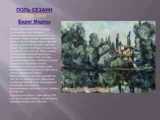 ПОЛЬ СЕЗАНН
1839-1906
Берег Марны
Раннее творчество Поля Сезанна
складывалось под влиянием
позднеромантической традиции. Его
живопись была темной, насыщенной
черным цветом. Написанная в зрелый
период творчества Сезанна, картина
«Берег Марны» появилась на два года
позднее «Стога сена» К. Моне, между
тем и художественный замысел и
живописный строй этого полотна
принципиально иные. Пейзаж Сезанна
подчеркнуто статичен: почти
горизонтальной линии берега реки
противопоставлены строгие вертикали
дома и деревьев на берегу.
Неподвижность пейзажа усиливается
тем, что он отражается в зеркальной,
словно застывшей, воде. Река кажется
застывшей, как зеркало,
неподвижными кулисами стоят деревья
по берегам.
Картина поступила в Эрмитаж в 1930
году из Государственного музея нового
западного искусства в Москве.
 