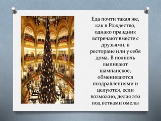 Еда почти такая же,
как в Рождество,
однако праздник
встречают вместе с
друзьями, в
ресторане или у себя
дома. В полночь
выпивают
шампанское,
обмениваются
поздравлениями и
целуются, если
возможно, делая это
под ветками омелы
 