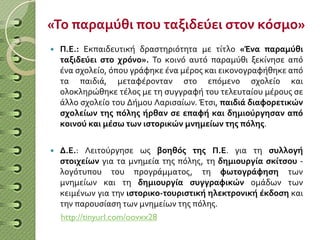 «Το παραμύθι που ταξιδεύει στον κόσμο»
 Π.Ε.: Εκπαιδευτική δραστηριότητα με τίτλο «Ένα παραμύθι
ταξιδεύει στο χρόνο». Το κοινό αυτό παραμύθι ξεκίνησε από
ένα σχολείο, όπου γράφηκε ένα μέρος και εικονογραφήθηκε από
τα παιδιά, μεταφέρονταν στο επόμενο σχολείο και
ολοκληρώθηκε τέλος με τη συγγραφή του τελευταίου μέρους σε
άλλο σχολείο του Δήμου Λαρισαίων. Έτσι, παιδιά διαφορετικών
σχολείων της πόλης ήρθαν σε επαφή και δημιούργησαν από
κοινού και μέσω των ιστορικών μνημείων της πόλης.
 Δ.Ε.: Λειτούργησε ως βοηθός της Π.Ε. για τη συλλογή
στοιχείων για τα μνημεία της πόλης, τη δημιουργία σκίτσου -
λογότυπου του προγράμματος, τη φωτογράφηση των
μνημείων και τη δημιουργία συγγραφικών ομάδων των
κειμένων για την ιστορικο-τουριστική ηλεκτρονική έκδοση και
την παρουσίαση των μνημείων της πόλης.
http://tinyurl.com/oovxx28
 