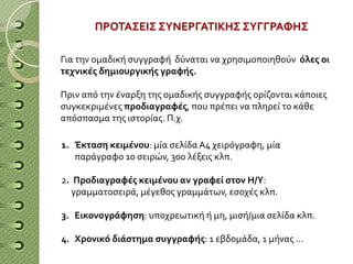 Για την ομαδική συγγραφή δύναται να χρησιμοποιηθούν όλες οι
τεχνικές δημιουργικής γραφής.
Πριν από την έναρξη της ομαδικής συγγραφής ορίζονται κάποιες
συγκεκριμένες προδιαγραφές, που πρέπει να πληρεί το κάθε
απόσπασμα της ιστορίας. Π.χ.
1. Έκταση κειμένου: μία σελίδα Α4 χειρόγραφη, μία
παράγραφο 10 σειρών, 300 λέξεις κλπ.
2. Προδιαγραφές κειμένου αν γραφεί στον Η/Υ:
γραμματοσειρά, μέγεθος γραμμάτων, εσοχές κλπ.
3. Εικονογράφηση: υποχρεωτική ή μη, μισή/μια σελίδα κλπ.
4. Χρονικό διάστημα συγγραφής: 1 εβδομάδα, 1 μήνας …
ΠΡΟΤΑΣΕΙΣ ΣΥΝΕΡΓΑΤΙΚΗΣ ΣΥΓΓΡΑΦΗΣ
 