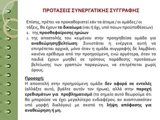 ΠΡΟΤΑΣΕΙΣ ΣΥΝΕΡΓΑΤΙΚΗΣ ΣΥΓΓΡΑΦΗΣ
Επίσης, πρέπει να προκαθοριστεί εάν τα άτομα / οι ομάδες / οι
τάξεις, θα έχουν το δικαίωμα (ναι ή όχι, υπό ποιων προϋποθέσεων)
1. της προσθαφαίρεσης ηρώων
2. της αποστολής του κειμένου στην προηγηθείσα ομάδα για
αναθεώρηση/βελτίωση: Συνιστάται η ενέργεια αυτή να
επιτρέπεται αρχικά, μόνο όταν η ομάδα συγγραφής δε λαμβάνει
κανένα ερέθισμα από την προηγούμενη, ενώ αργότερα, όταν τα
παιδιά έχουν μυηθεί σε τρόπους παράθεσης προτάσεων
βελτίωσης των γραπτών παραγώγων, να επιτρέπεται χωρίς
όρους.
Προσοχή:
Η αποστολή στην προηγούμενη ομάδα δεν αφορά σε εντολές
(αλλάξτε αυτό, βγάλτε αυτόν τον ήρωα), αλλά στην παροχή
ερεθισμάτων για προβληματισμό (το σημείο αυτό θεωρούμε ότι
θα μπορούσε να έχει μεγαλύτερο ενδιαφέρον, αν αναπτυσσόταν
υπό μορφή διαλόγου) με σκοπό τη λήψη απόφασης για
αναθεώρηση ή μη.
 