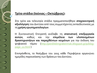 Τρίτο στάδιο (Ιούνιος – Οκτώβριος):
Στο τρίτο και τελευταίο στάδιο πραγματοποιήθηκε στοχοκεντρική
αξιολόγηση του Δικτύου από τους συμμετέχοντες εκπαιδευτικούς με
τη χρήση ερωτηματολογίων.
Η Συντονιστική Επιτροπή ανέλαβε τη στατιστική επεξεργασία
αυτών, καθώς και την επιμέλεια των υλοποιημένων
δραστηριοτήτων και παραχθέντων κειμένων για την έκδοση του
ψηφιακού τόμου (http://perdikdimgrakenmak.blogspot.gr/p/blog-
page_12.html )
Επιπρόσθετα, το Νοέμβριο του 2015 κάθε Περιφέρεια οργανώνει
ημερίδες παρουσίασης των δράσεων του Δικτύου.
 