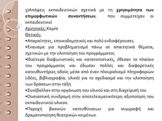 5)Απόψεις εκπαιδευτικών σχετικά με τη χρησιμότητα των
επιμορφωτικών συναντήσεων, που συμμετείχαν οι
εκπαιδευτικοί
Αρνητικές: Καμία
Θετικές:
•Απαραίτητες, εποικοδομητικές και πολύ ενδιαφέρουσες
•Έναυσμα για προβληματισμό πάνω σε απαιτητικά θέματα,
σχετικών με την υλοποίηση του προγράμματος
•Ιδιαίτερα διαφωτιστικές και κατατοπιστικές, έθεσαν το πλαίσιο
του προγράμματος και έδωσαν πολλές και διαφορετικές
κατευθυντήριες οδούς μέσα από έναν πλουραλισμό πληροφοριών
(ιδέες, βιβλιογραφία, υλικό) για το σχεδιασμό και την υλοποίηση
των δράσεων στην τάξη
•Συνέβαλλαν στην οργάνωση του υλικού και στη διαχείρισή του
•Ουσιαστική συνδρομή στην αποτελεσματικότερη αξιοποίηση του
εκπαιδευτικού υλικού.
•Παροχή βασικών κατευθύνσεων για συγγραφή και
δραματοποίηση θεατρικών κειμένων.
 