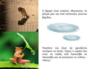 Η βροχή είναι απαίσια. Μουσκεύει τα
φτερά μου και από πούπουλα γίνονται
βαρίδια.
Περπάτα και λίγο! Δε χρειάζεται
συνέχεια να πετάς. Ξέρεις τι ωραία που
είναι να πηδάς από λακκούβα σε
λακκούβα και να ακούγεται το «πλατς –
πλατς»;
 