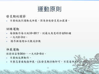 運動原則
發炎期的關節
 不要做激烈運動或伸展，因為會使發炎更加嚴重。
訓練運動
 每個動作每次做10~20下，到最大角度時停留5秒鐘
 一天約2~3回。
 循序漸進增加次數或秒數
伸展運動
保持該姿勢30秒，一天約3~5回。
 不要做反彈動作。
 不要忍著痛勉強伸展。(在發炎期活動即可，不需達伸展)
12
 