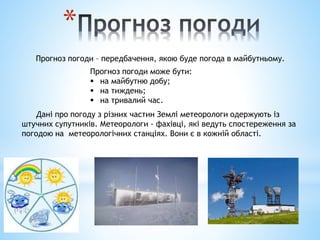 *
Прогноз погоди – передбачення, якою буде погода в майбутньому.
Прогноз погоди може бути:
 на майбутню добу;
 на тиждень;
 на тривалий час.
Дані про погоду з різних частин Землі метеорологи одержують із
штучних супутників. Метеорологи - фахівці, які ведуть спостереження за
погодою на метеорологічних станціях. Вони є в кожній області.
 