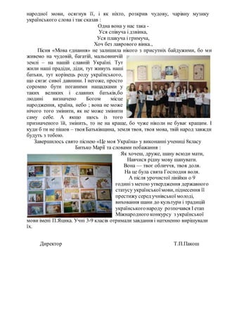 народної мови, осягнув її, і як ніхто, розкрив чудову, чарівну музику
українського слова і так сказав :
Одна вона у нас така -
Уся співуча і дзвінка,
Уся плакуча і гримуча,
Хоч без лаврового вінка.,
Пісня «Мова єднання» не залишила нікого з присутніх байдужими, бо ми
живемо на чудовій, багатій, мальовничій
землі – на нашій славній Україні. Тут
жили наші прадіди, діди, тут живуть наші
батьки, тут корінець роду українського,
що сягає сивої давнини. І негоже, просто
соромно бути поганими нащадками у
таких великих і славних батьків,бо
людині визначено Богом місце
народження, країна, небо ; вона не може
нічого того змінити, як не може змінити
саму себе. А якщо щось із того
призначеного їй, змінить, то не на краще, бо чуже ніколи не буває кращим. І
куди б ти не пішов – твоя Батьківщина, земля твоя, твоя мова, твій народ завжди
будуть з тобою.
Завершилось свято піснею «Це моя Україна» у виконанні учениці 8класу
Битько Марії та словами побажання :
Як хочеш, друже, шану всюди мати,
Навчися рiдну мову шанувати.
Вона — твоє обличчя, твоя доля.
На це була свята Господня воля.
А після урочистої лінійки о 9
годиніз метою утвердження державного
статусу українськоїмови, піднесення її
престижу серед учнівської молоді,
виховання шани до культури і традицій
українськогонароду розпочався І етап
Міжнародного конкурсу з української
мови імені П.Яцика. Учні 3-9 класів отримали завдання і натхненно вирішували
їх.
Директор Т.П.Пакош
 