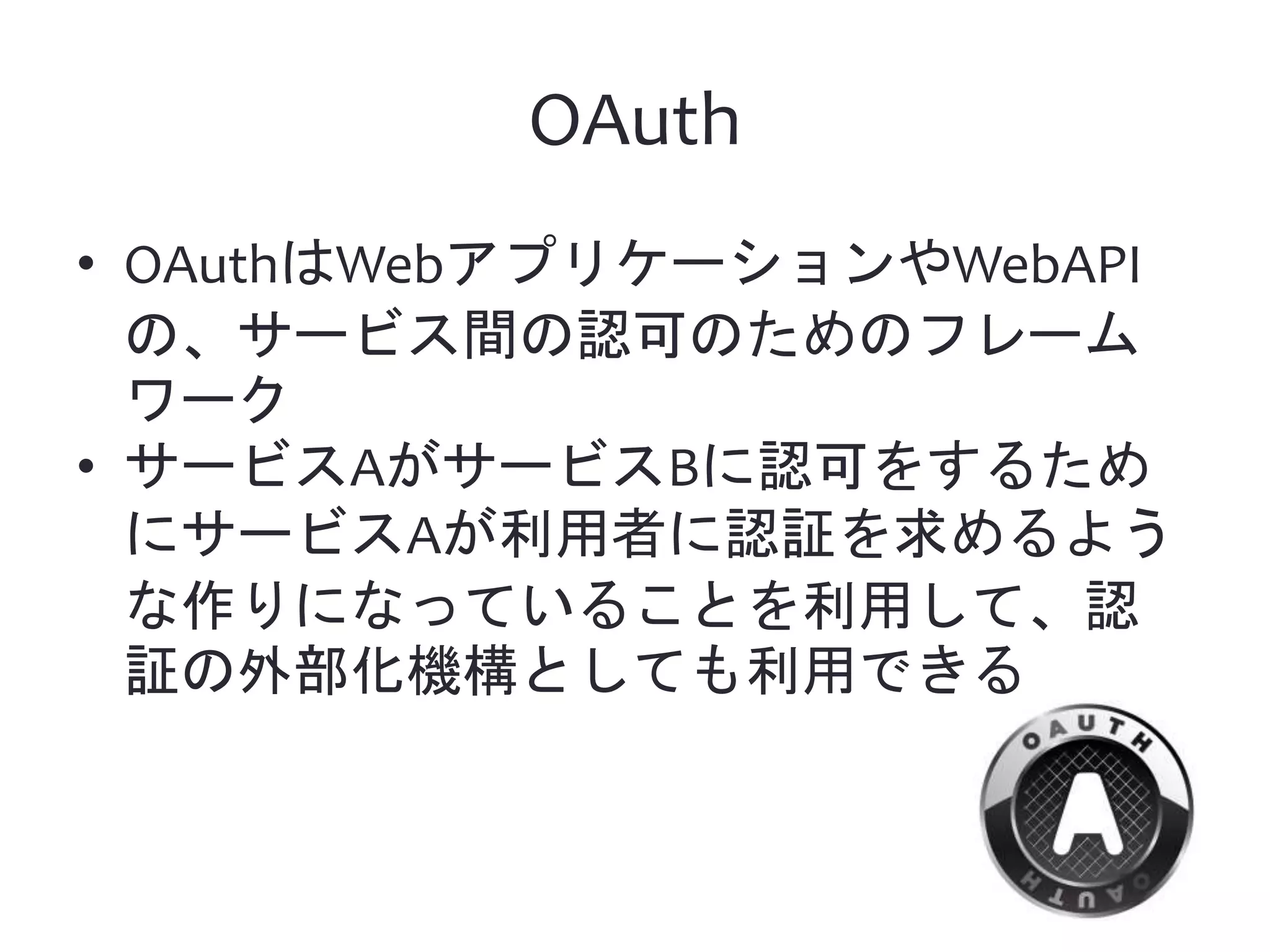 OAuth • OAuthはWebアプリケーションやWebAPI の、サービス間の認可のためのフレーム ワーク • サービスAがサービスBに認可をするため にサービスAが利用者に認証を求めるよう な作りになっていることを利用して、認 証の外部化機構としても利用できる 