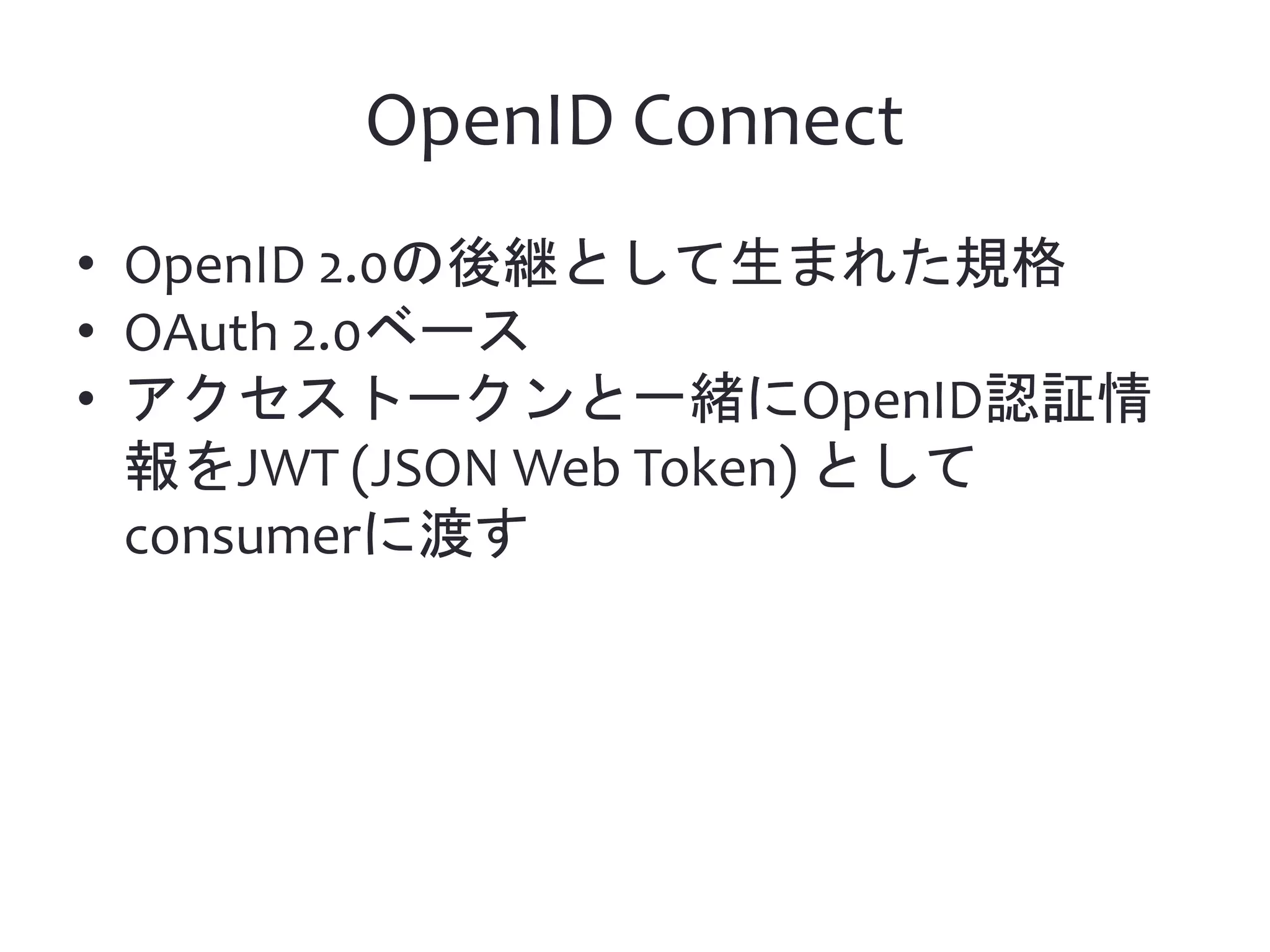 OpenID Connect • OpenID 2.0の後継として生まれた規格 • OAuth 2.0ベース • アクセストークンと一緒にOpenID認証情 報をJWT (JSON Web Token) として consumerに渡す 