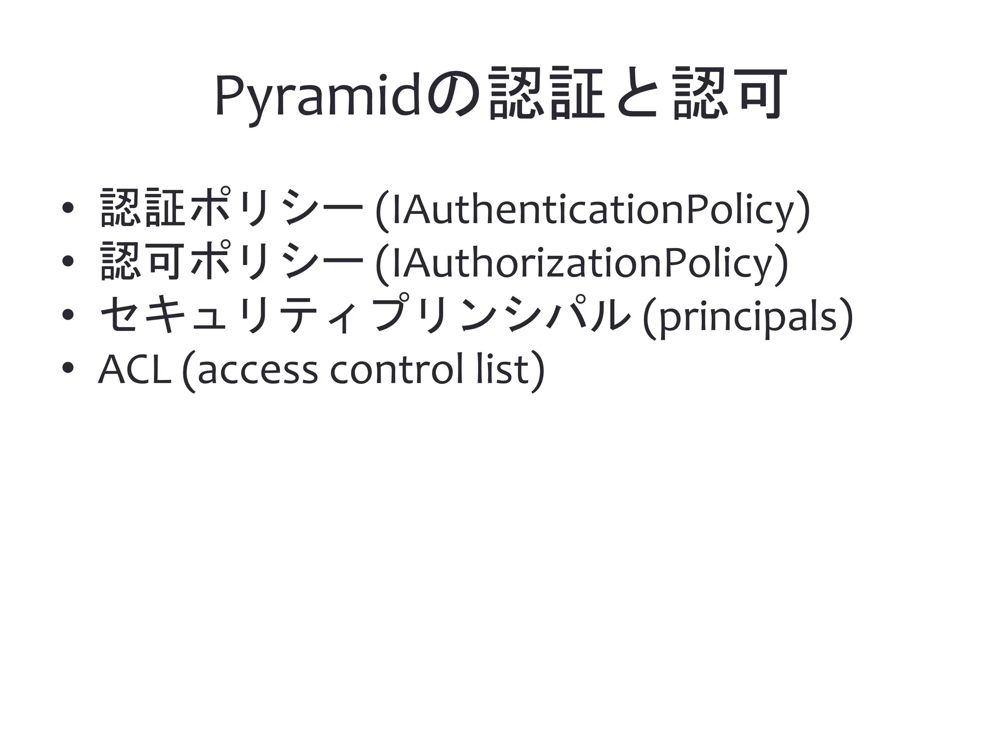 Pyramidの認証と認可 • 認証ポリシー (IAuthenticationPolicy) • 認可ポリシー (IAuthorizationPolicy) • セキュリティプリンシパル (principals) • ACL (access control list) 