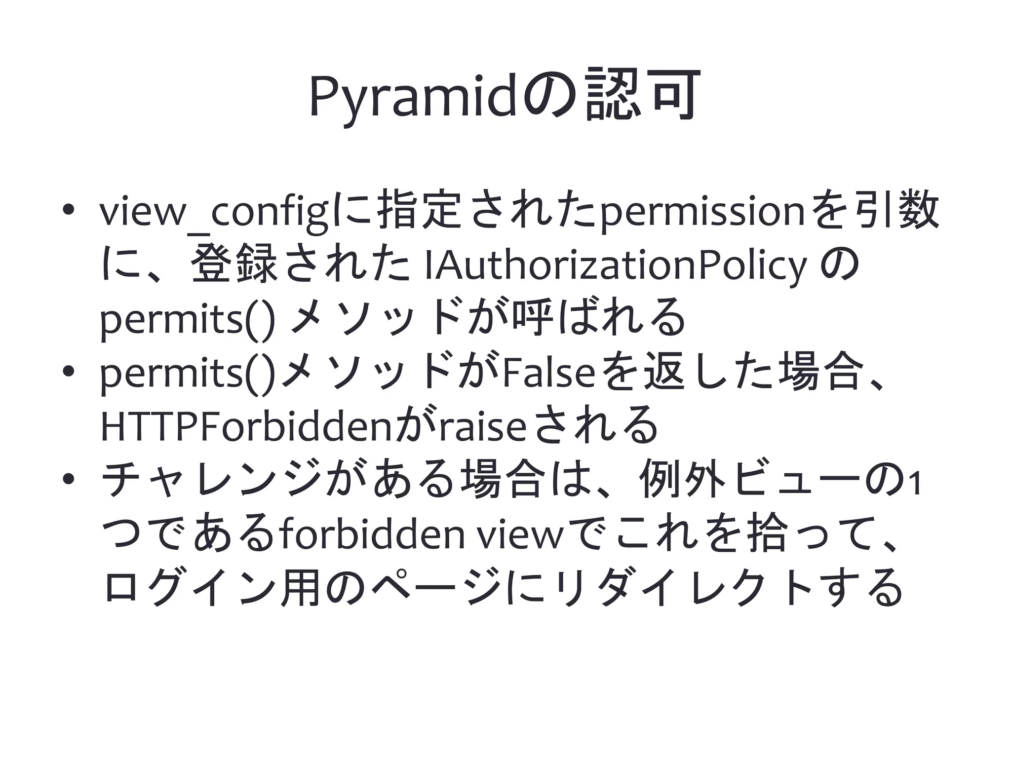 Pyramidの認可 • view_configに指定されたpermissionを引数 に、登録された IAuthorizationPolicy の permits() メソッドが呼ばれる • permits()メソッドがFalseを返した場合、 HTTPForbiddenがraiseされる • チャレンジがある場合は、例外ビューの1 つであるforbidden viewでこれを拾って、 ログイン用のページにリダイレクトする 