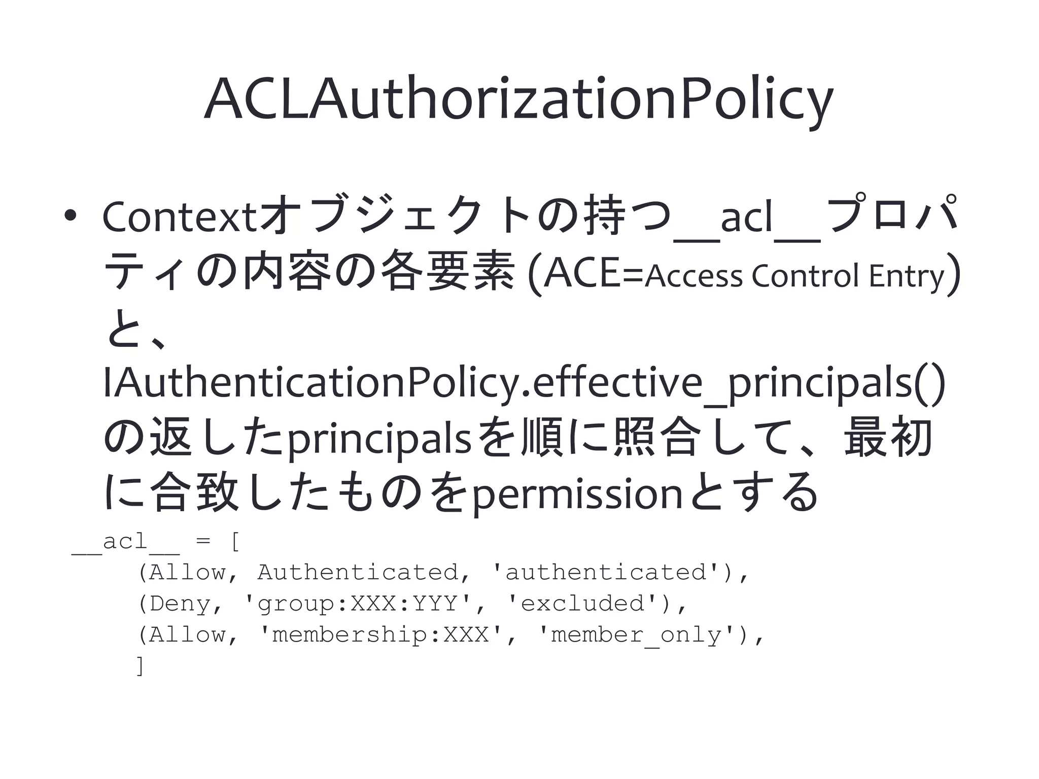 ACLAuthorizationPolicy • Contextオブジェクトの持つ__acl__プロパ ティの内容の各要素 (ACE=Access Control Entry) と、 IAuthenticationPolicy.effective_principals() の返したprincipalsを順に照合して、最初 に合致したものをpermissionとする __acl__ = [ (Allow, Authenticated, 'authenticated'), (Deny, 'group:XXX:YYY', 'excluded'), (Allow, 'membership:XXX', 'member_only'), ] 
