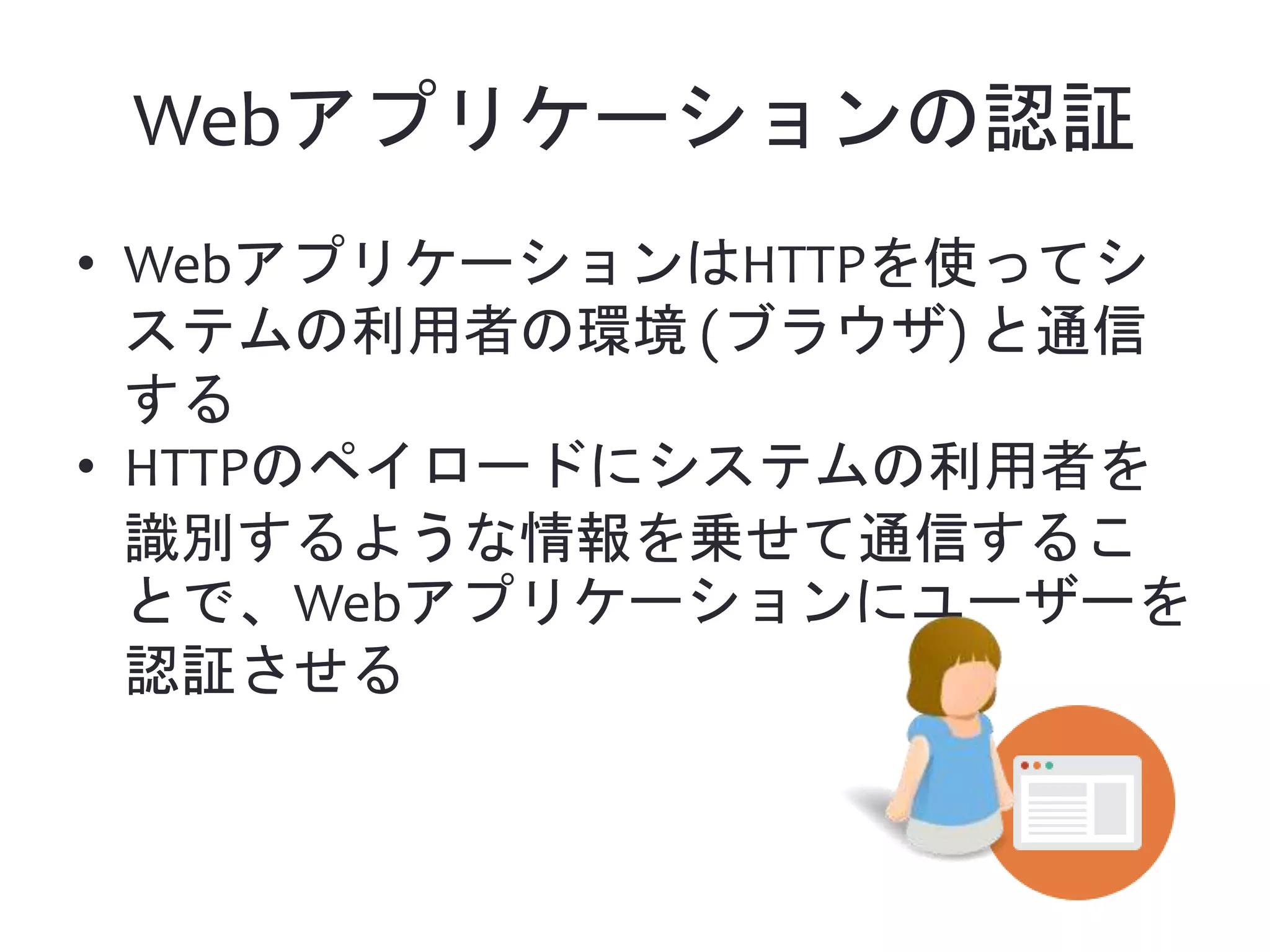 Webアプリケーションの認証 • WebアプリケーションはHTTPを使ってシ ステムの利用者の環境 (ブラウザ) と通信 する • HTTPのペイロードにシステムの利用者を 識別するような情報を乗せて通信するこ とで、Webアプリケーションにユーザーを 認証させる 