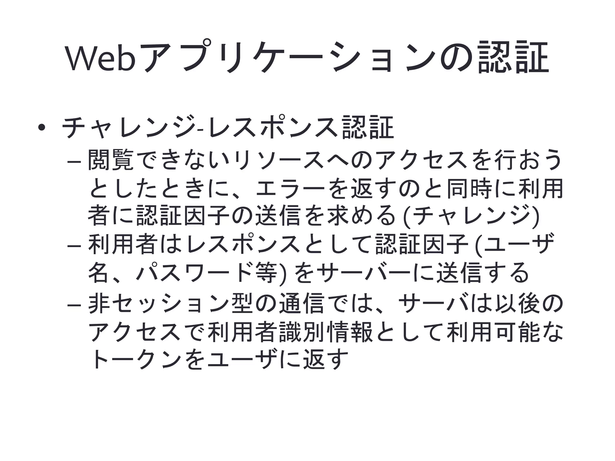 Webアプリケーションの認証 • チャレンジ-レスポンス認証 – 閲覧できないリソースへのアクセスを行おう としたときに、エラーを返すのと同時に利用 者に認証因子の送信を求める (チャレンジ) – 利用者はレスポンスとして認証因子 (ユーザ 名、パスワード等) をサーバーに送信する – 非セッション型の通信では、サーバは以後の アクセスで利用者識別情報として利用可能な トークンをユーザに返す 