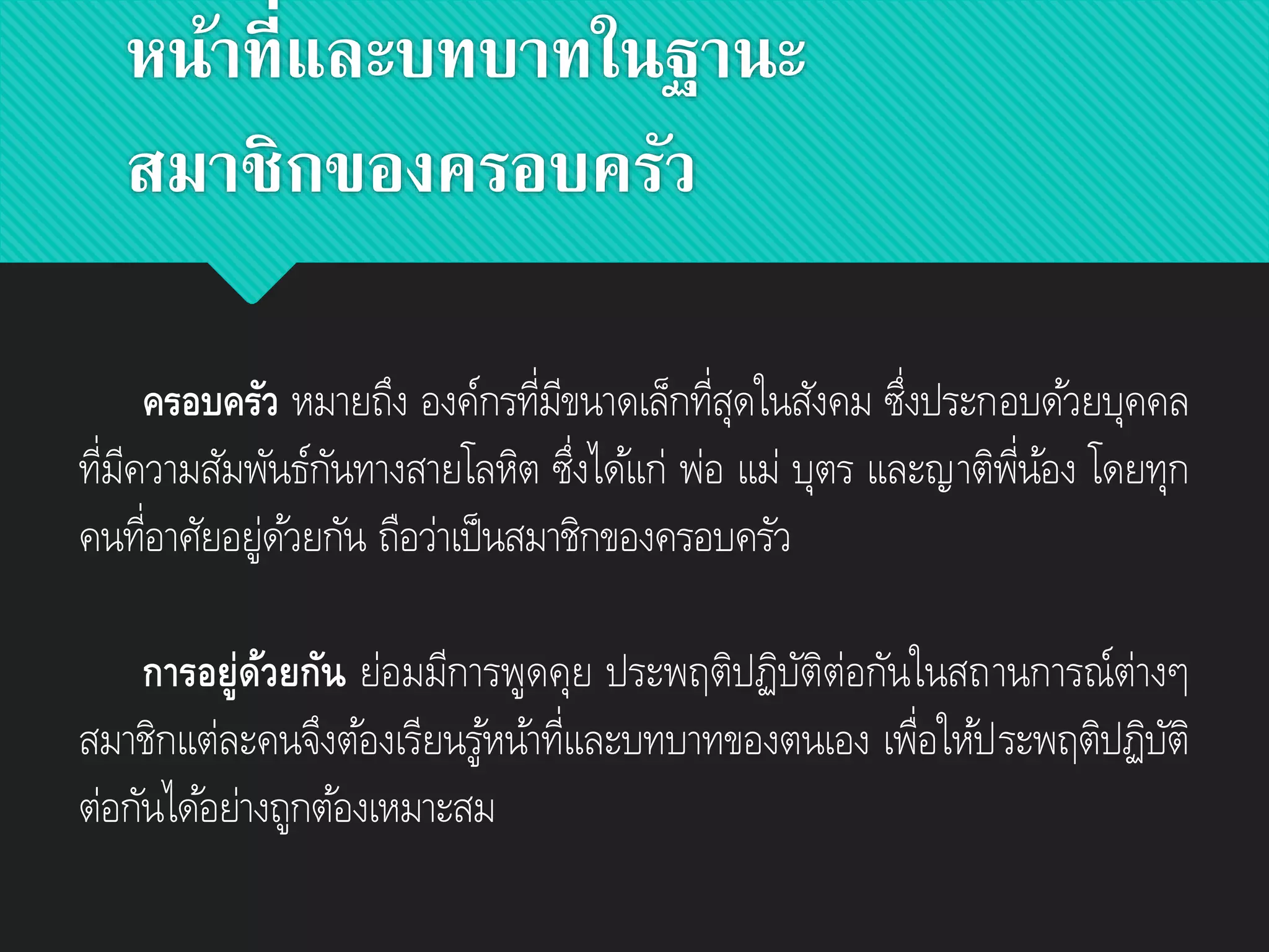 หน้าที่และบทบาทในฐานะ
สมาชิกของครอบครัว
ครอบครัว หมายถึง องค์กรที่มีขนาดเล็กที่สุดในสังคม ซึ่งประกอบด้วยบุคคล
ที่มีความสัมพันธ์กันทางสายโลหิต ซึ่งได้แก่ พ่อ แม่ บุตร และญาติพี่น้อง โดยทุก
คนที่อาศัยอยู่ด้วยกัน ถือว่าเป็นสมาชิกของครอบครัว
การอยู่ด้วยกัน ย่อมมีการพูดคุย ประพฤติปฏิบัติต่อกันในสถานการณ์ต่างๆ
สมาชิกแต่ละคนจึงต้องเรียนรู้หน้าที่และบทบาทของตนเอง เพื่อให้ประพฤติปฏิบัติ
ต่อกันได้อย่างถูกต้องเหมาะสม
 