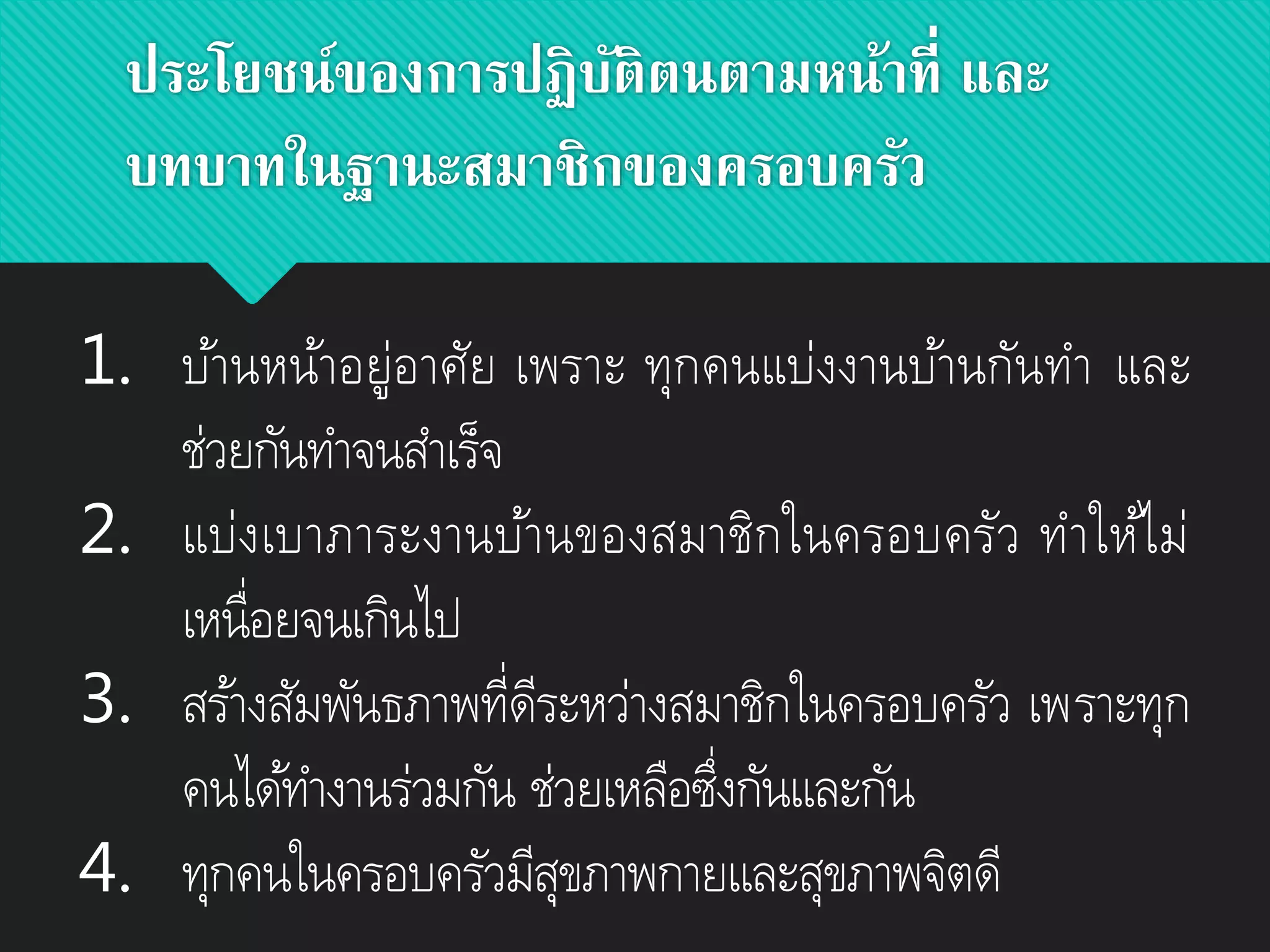 ประโยชน์ของการปฏิบัติตนตามหน้าที่ และ
บทบาทในฐานะสมาชิกของครอบครัว
1. บ้านหน้าอยู่อาศัย เพราะ ทุกคนแบ่งงานบ้านกันทา และ
ช่วยกันทาจนสาเร็จ
2. แบ่งเบาภาระงานบ้านของสมาชิกในครอบครัว ทาให้ไม่
เหนื่อยจนเกินไป
3. สร้างสัมพันธภาพที่ดีระหว่างสมาชิกในครอบครัว เพราะทุก
คนได้ทางานร่วมกัน ช่วยเหลือซึ่งกันและกัน
4. ทุกคนในครอบครัวมีสุขภาพกายและสุขภาพจิตดี
 