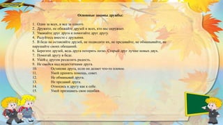 Основные законы дружбы:
1. Один за всех, и все за одного.
2. Дружите, не обижайте друзей и всех, кто вас окружает.
3. Уважайте друг друга и помогайте друг другу.
4. Радуйтесь вместе с друзьями.
5. В беде не оставляйте друзей, не подводите их, не предавайте, не обманывайте, не
нарушайте своих обещаний.
6. Берегите друзей, ведь друга потерять легко. Старый друг лучше новых двух.
7. Помогай другу в беде.
8. Умей с другом разделить радость.
9. Не смейся над недостатками друга.
10. Останови друга, если он делает что-то плохое.
11. Умей принять помощь, совет.
12. Не обманывай друга.
13. Не предавай друга.
14. Относись к другу как к себе.
15. Умей признавать свои ошибки.
 
