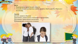 Цель:
• Формирование нравственных качеств;
• Способствовать расширению умения дружить, беречь дружбу, общаться в
коллективе.
Задачи:
 Знать правила общения;
 Развивать уважительное отношение к окружающим;
 Развивать нравственное воспитание;
 Формировать толерантное сознание;
 