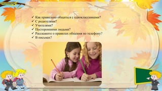  Как правильно общаться с одноклассниками?
 С родителями?
 Учителями?
 Посторонними людьми?
 Расскажите о правилах общения по телефону?
 В письмах?
 