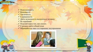  Пунктуальность
 Вежливость
 Тактичность
 Сдержанность
 Дайте возможность высказаться человеку
 Не перебивай
 Подумай перед тем, как сказать
 Стремись найти общий язык
 Обращайся на «вы» со старшими, посторонними
 