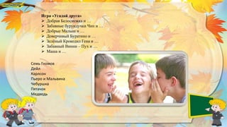 Игра «Угадай друга»
 Добрая Белоснежка и …
 Забавные бурундучки Чип и …
 Добрые Малыш и …
 Доверчивый Буратино и …
 Зелёный Крокодил Гена и …
 Забавный Винни – Пух и …
 Маша и …
Семь Гномов
Дейл
Карлсон
Пьеро и Мальвина
Чебуршка
Пятачок
Медведь
 