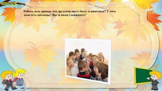 Ребята, ведь правда, что друзьями могут быть и животные? У кого
дома есть питомцы? Вы за ними ухаживаете?
 