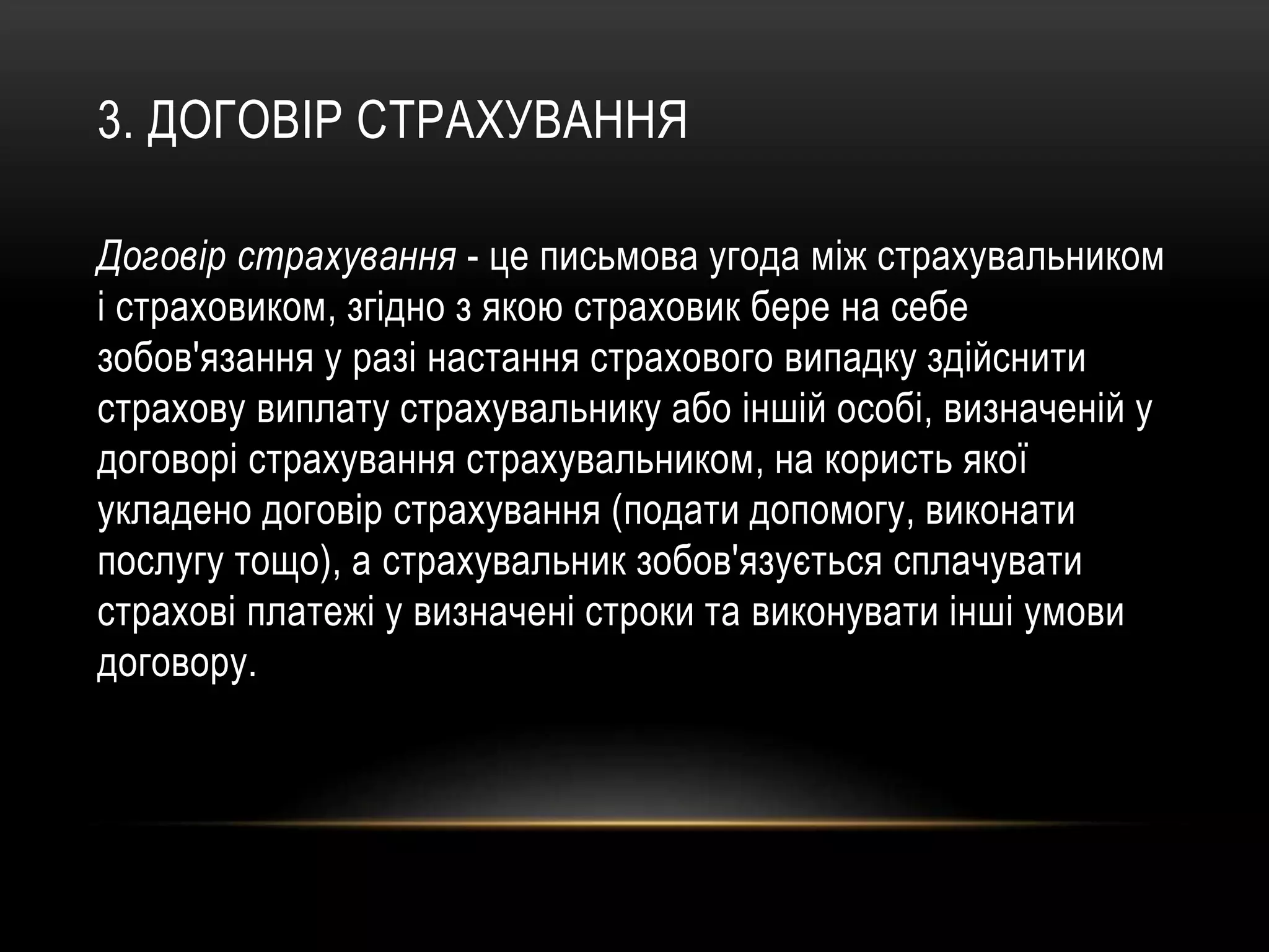 3. ДОГОВІР СТРАХУВАННЯ
Договір страхування - це письмова угода між страхувальником
і страховиком, згідно з якою страховик бере на себе
зобов'язання у разі настання страхового випадку здійснити
страхову виплату страхувальнику або іншій особі, визначеній у
договорі страхування страхувальником, на користь якої
укладено договір страхування (подати допомогу, виконати
послугу тощо), а страхувальник зобов'язується сплачувати
страхові платежі у визначені строки та виконувати інші умови
договору.
 