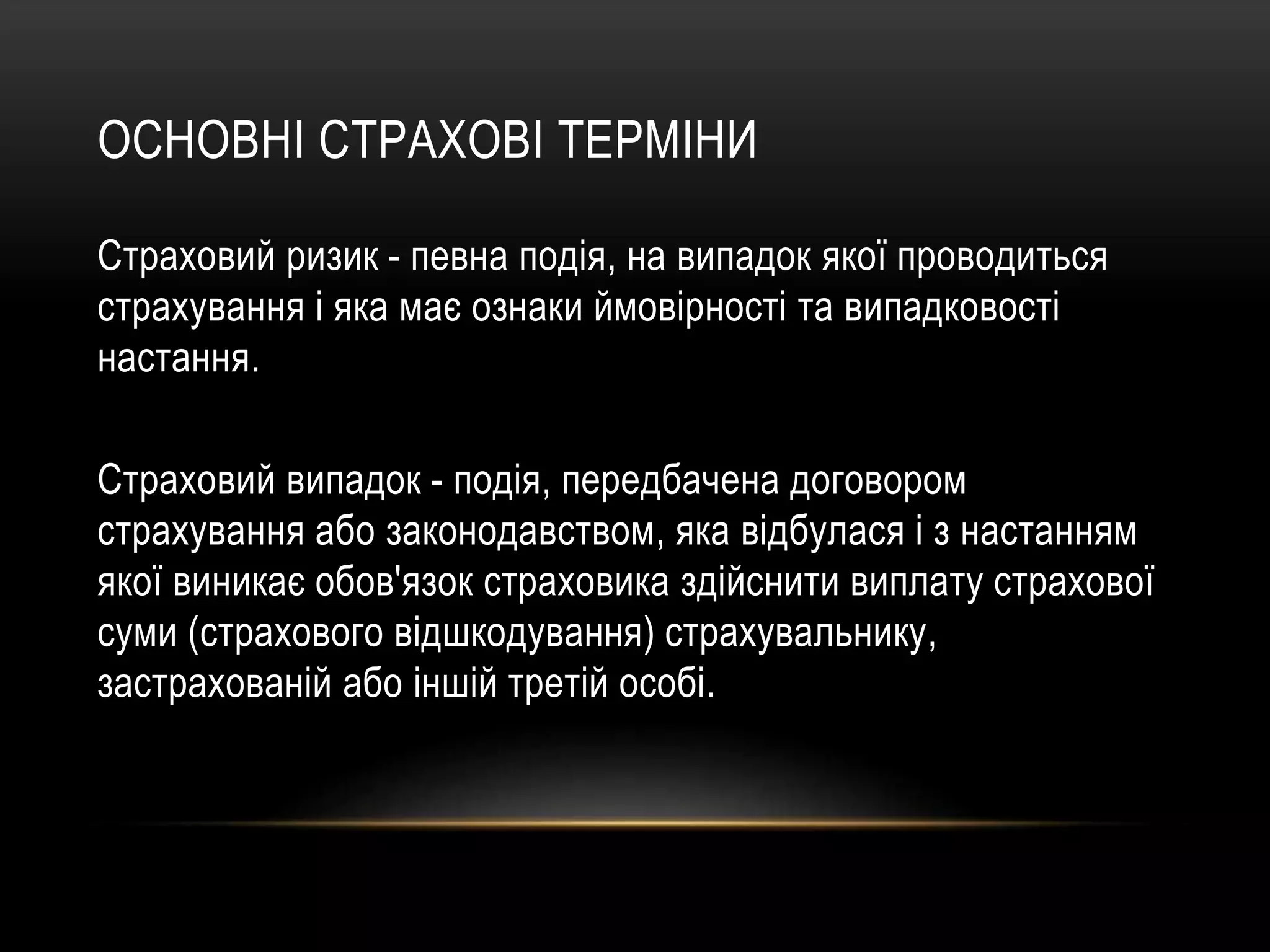 ОСНОВНІ СТРАХОВІ ТЕРМІНИ
Страховий ризик - певна подія, на випадок якої проводиться
страхування і яка має ознаки ймовірності та випадковості
настання.
Страховий випадок - подія, передбачена договором
страхування або законодавством, яка відбулася і з настанням
якої виникає обов'язок страховика здійснити виплату страхової
суми (страхового відшкодування) страхувальнику,
застрахованій або іншій третій особі.
 
